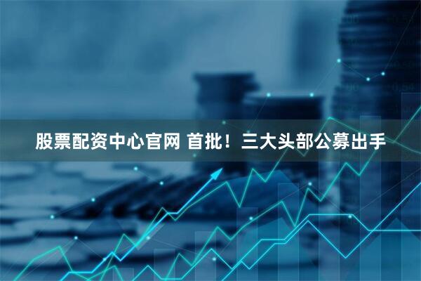 股票配资中心官网 首批！三大头部公募出手