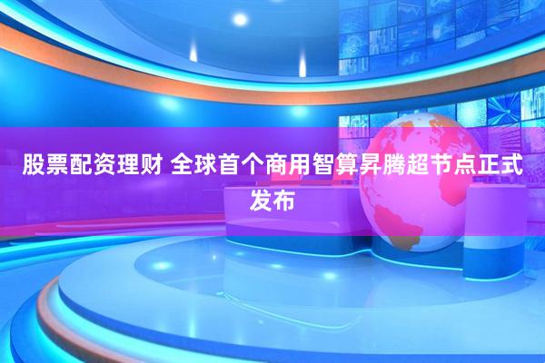 股票配资理财 全球首个商用智算昇腾超节点正式发布