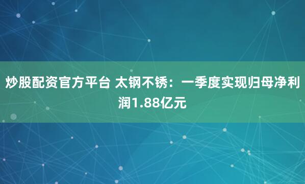 炒股配资官方平台 太钢不锈：一季度实现归母净利润1.88亿元