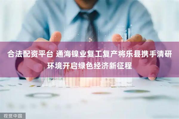 合法配资平台 通海镍业复工复产将乐县携手清研环境开启绿色经济新征程