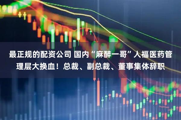 最正规的配资公司 国内“麻醉一哥”人福医药管理层大换血！总裁、副总裁、董事集体辞职