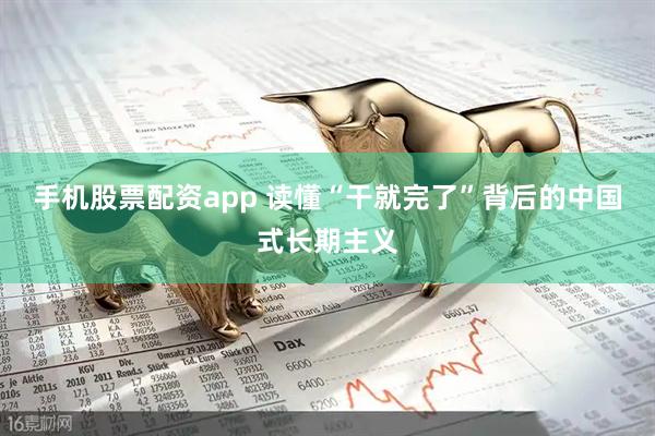 手机股票配资app 读懂“干就完了”背后的中国式长期主义