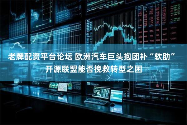 老牌配资平台论坛 欧洲汽车巨头抱团补“软肋” 开源联盟能否挽救转型之困