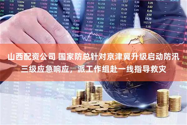山西配资公司 国家防总针对京津冀升级启动防汛三级应急响应，派工作组赴一线指导救灾