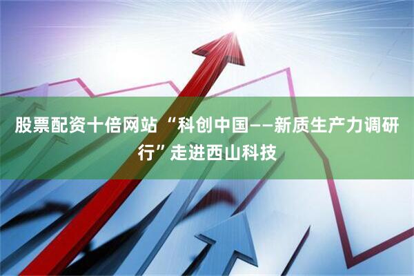 股票配资十倍网站 “科创中国——新质生产力调研行”走进西山科技