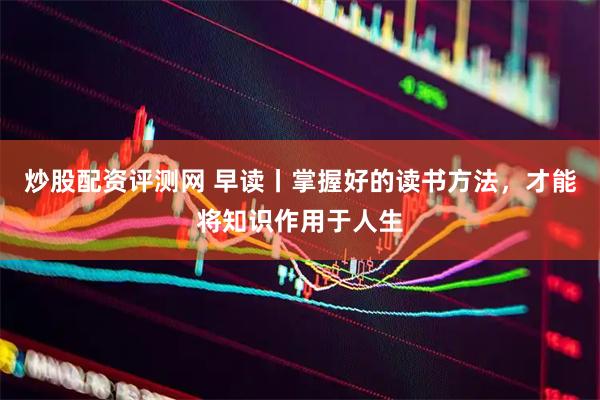 炒股配资评测网 早读丨掌握好的读书方法，才能将知识作用于人生