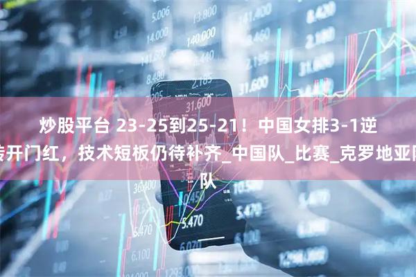 炒股平台 23-25到25-21！中国女排3-1逆转开门红，技术短板仍待补齐_中国队_比赛_克罗地亚队