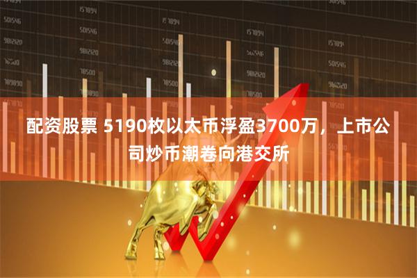 配资股票 5190枚以太币浮盈3700万，上市公司炒币潮卷向港交所