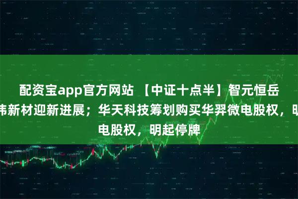 配资宝app官方网站 【中证十点半】智元恒岳收购上纬新材迎新进展；华天科技筹划购买华羿微电股权，明起停牌