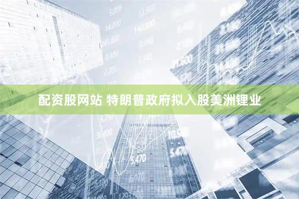 配资股网站 特朗普政府拟入股美洲锂业