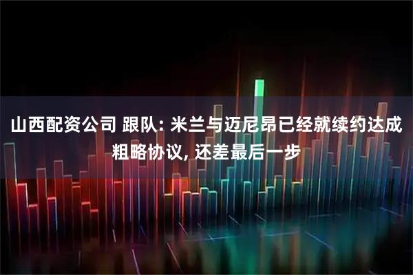 山西配资公司 跟队: 米兰与迈尼昂已经就续约达成粗略协议, 还差最后一步